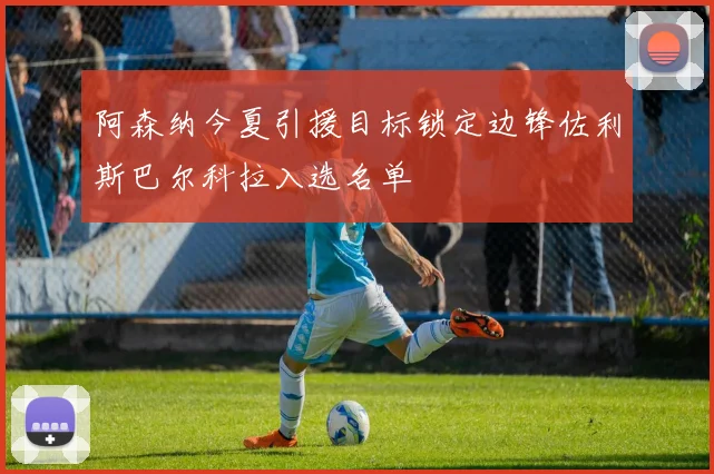 阿森纳今夏引援目标锁定边锋佐利斯巴尔科拉入选名单