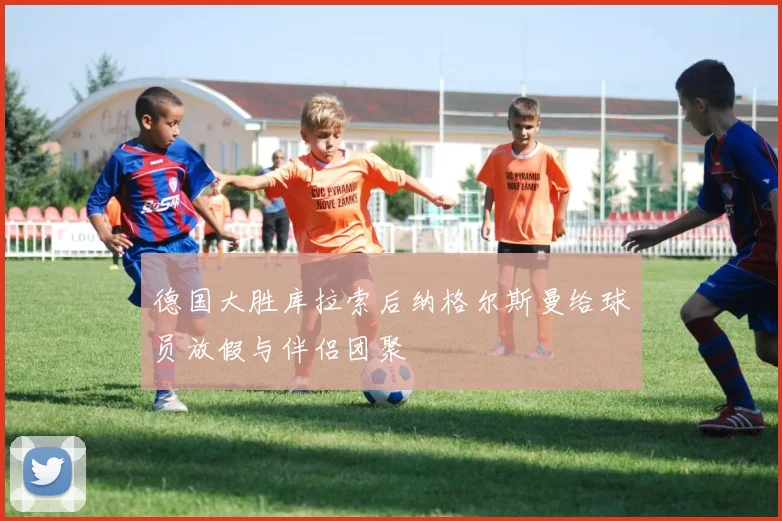 德国大胜库拉索后纳格尔斯曼给球员放假与伴侣团聚