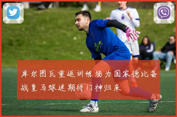 库尔图瓦重返训练场为国家德比备战皇马球迷期待门神归来