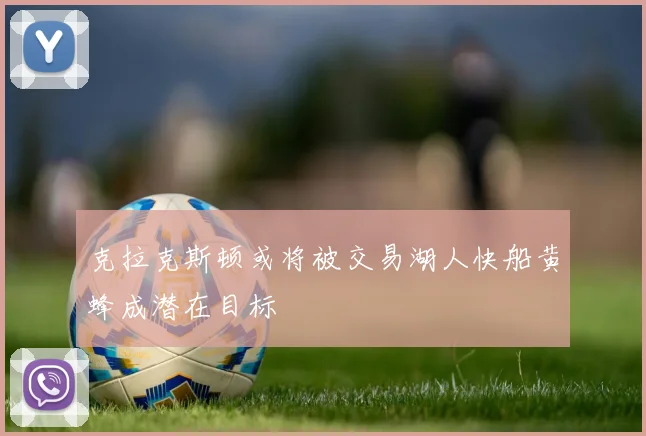 克拉克斯顿或将被交易湖人快船黄蜂成潜在目标
