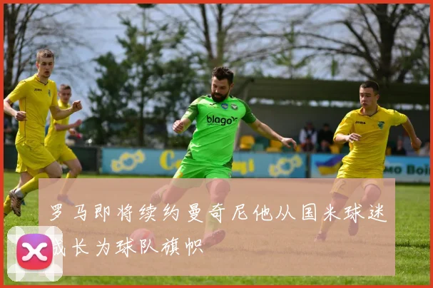 罗马即将续约曼奇尼他从国米球迷成长为球队旗帜