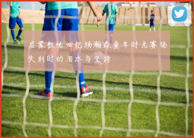启蒙教练回忆杨瀚森童年时光赛场失利时的泪水与坚持