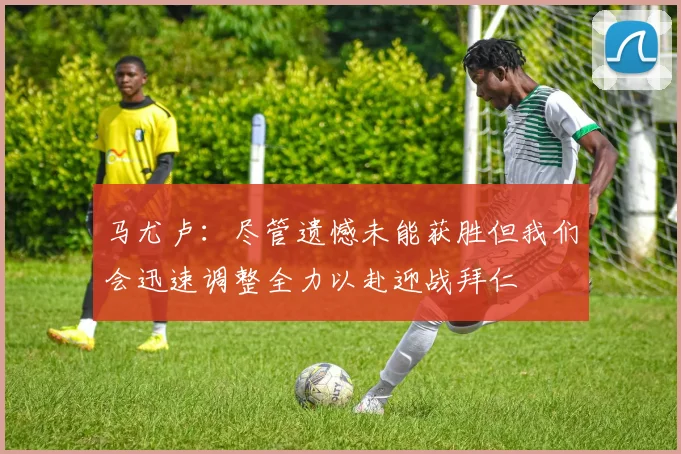 马尤卢：尽管遗憾未能获胜但我们会迅速调整全力以赴迎战拜仁