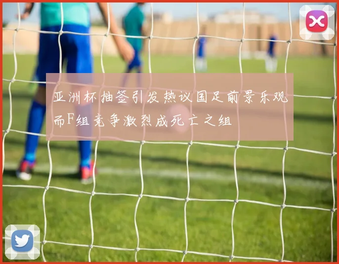 亚洲杯抽签引发热议国足前景乐观而F组竞争激烈成死亡之组