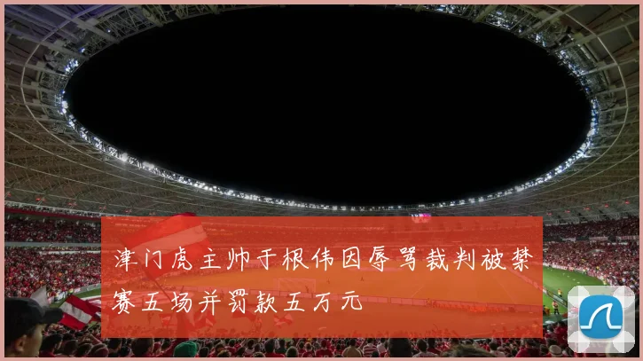津门虎主帅于根伟因辱骂裁判被禁赛五场并罚款五万元