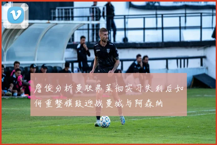 詹俊分析曼联弗莱彻实习失利后如何重整旗鼓迎战曼城与阿森纳