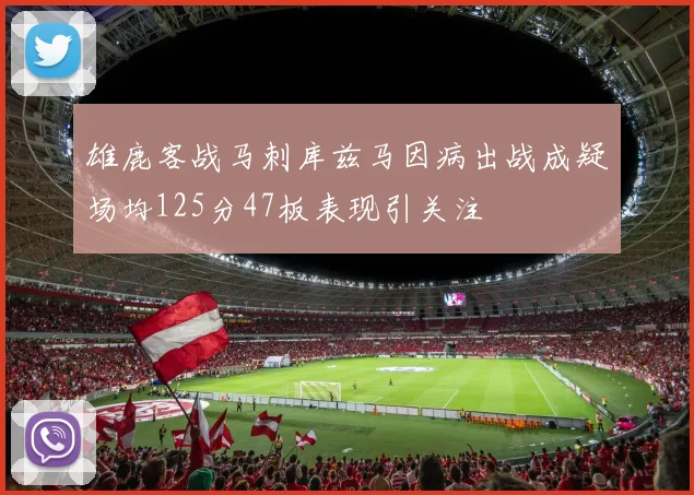 雄鹿客战马刺库兹马因病出战成疑场均125分47板表现引关注