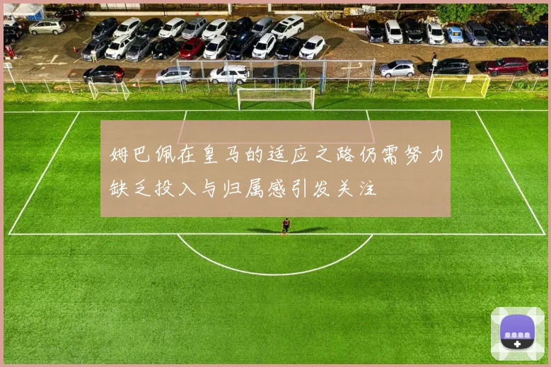 姆巴佩在皇马的适应之路仍需努力缺乏投入与归属感引发关注