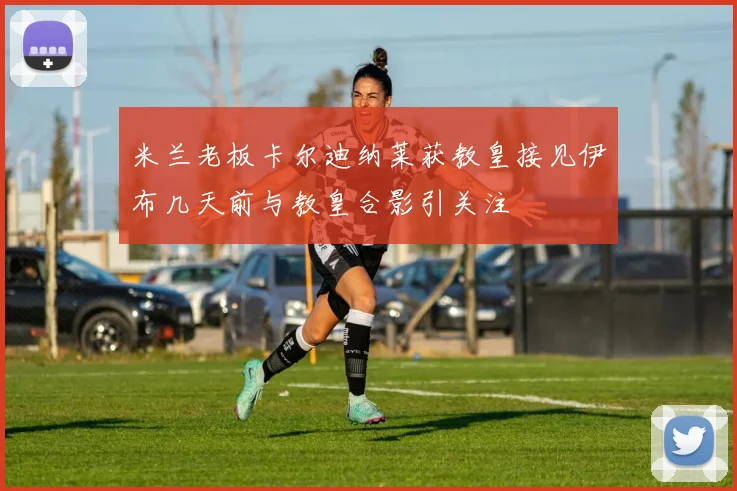 米兰老板卡尔迪纳莱获教皇接见伊布几天前与教皇合影引关注