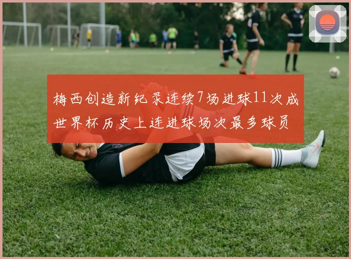 梅西创造新纪录连续7场进球11次成世界杯历史上连进球场次最多球员
