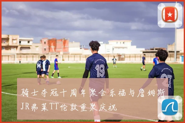 骑士夺冠十周年聚会乐福与詹姆斯JR弗莱TT伦敦重聚庆祝