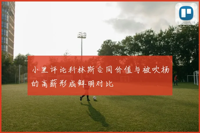小里评论科林斯合同价值与被吹杨的高薪形成鲜明对比