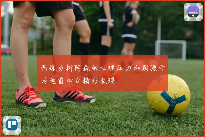 西媒分析阿森纳心理压力加剧源于马竞首回合精彩表现