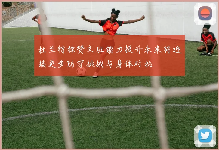 杜兰特称赞文班能力提升未来将迎接更多防守挑战与身体对抗
