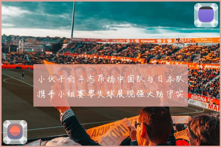 小伙子们斗志昂扬中国队与日本队携手小组赛零失球展现强大防守实力