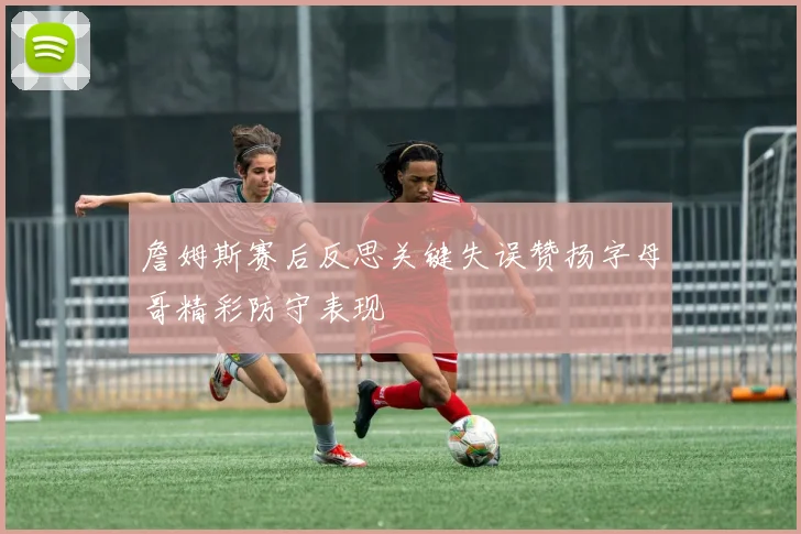詹姆斯赛后反思关键失误赞扬字母哥精彩防守表现