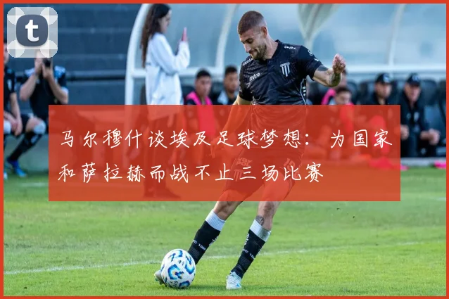 马尔穆什谈埃及足球梦想：为国家和萨拉赫而战不止三场比赛