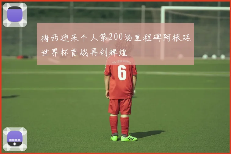 梅西迎来个人第200场里程碑阿根廷世界杯首战再创辉煌