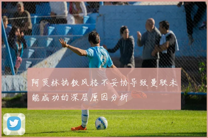 阿莫林执教风格不妥协导致曼联未能成功的深层原因分析