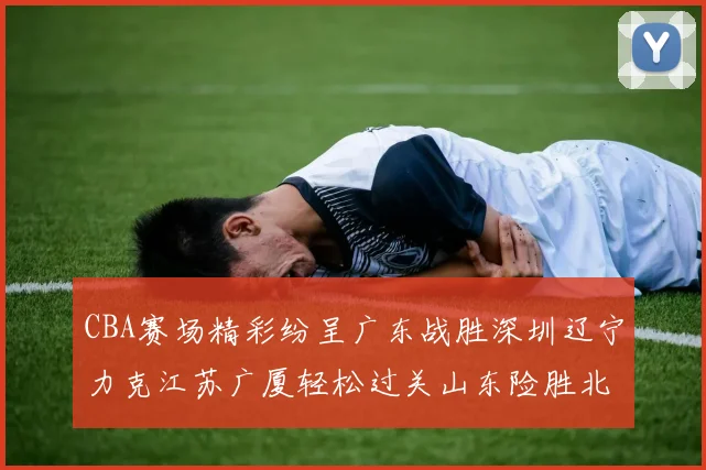CBA赛场精彩纷呈广东战胜深圳辽宁力克江苏广厦轻松过关山东险胜北京