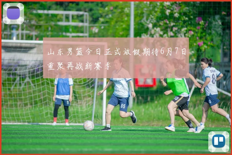 山东男篮今日正式放假期待6月7日重聚再战新赛季