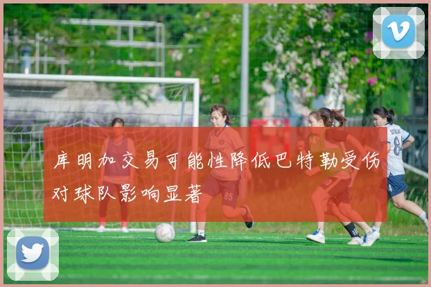 库明加交易可能性降低巴特勒受伤对球队影响显著