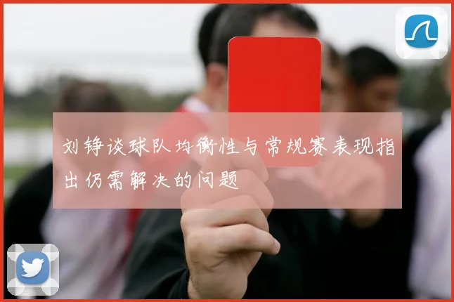 刘铮谈球队均衡性与常规赛表现指出仍需解决的问题