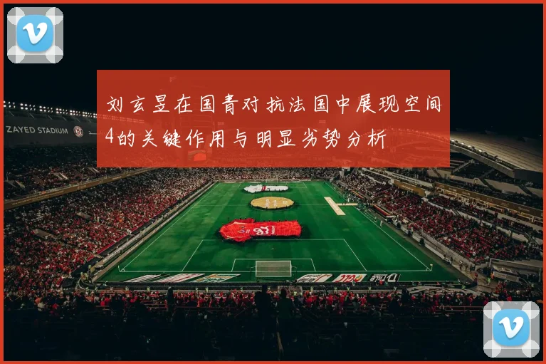 刘玄昱在国青对抗法国中展现空间4的关键作用与明显劣势分析