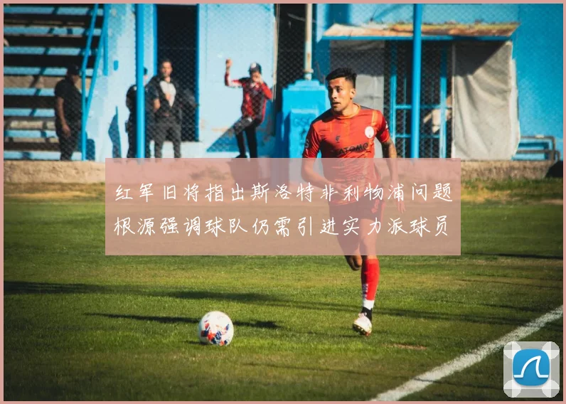 红军旧将指出斯洛特非利物浦问题根源强调球队仍需引进实力派球员