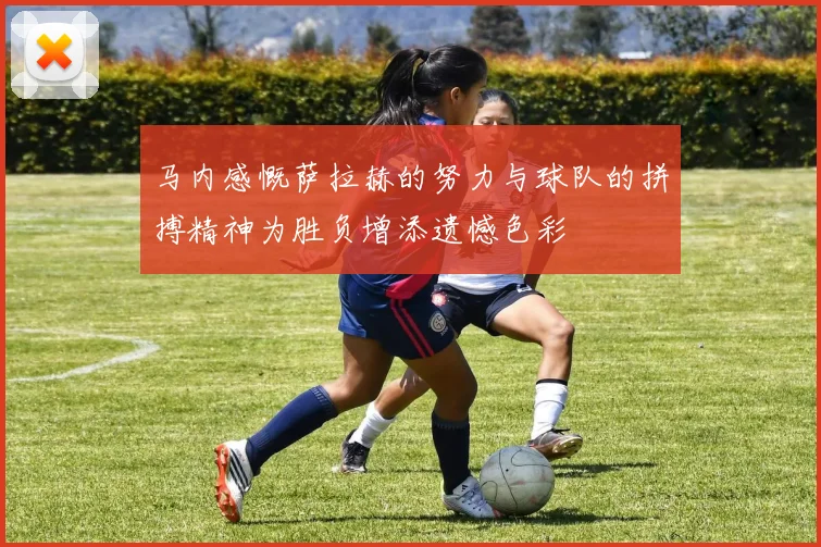 马内感慨萨拉赫的努力与球队的拼搏精神为胜负增添遗憾色彩