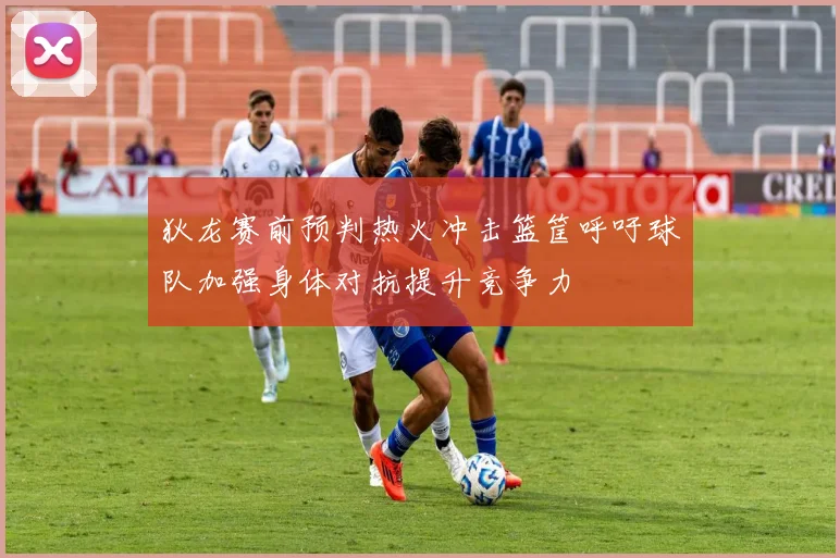 狄龙赛前预判热火冲击篮筐呼吁球队加强身体对抗提升竞争力