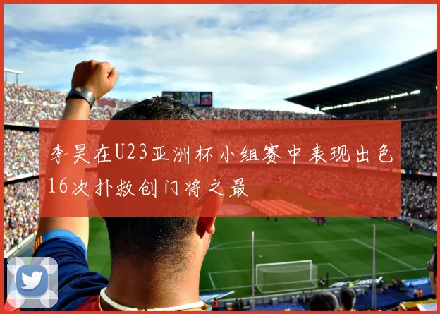 李昊在U23亚洲杯小组赛中表现出色16次扑救创门将之最