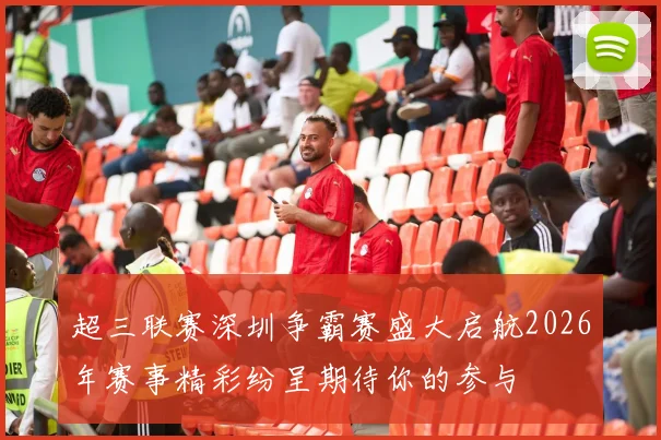 超三联赛深圳争霸赛盛大启航2026年赛事精彩纷呈期待你的参与