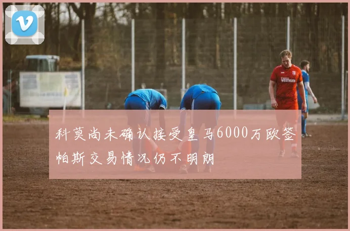 科莫尚未确认接受皇马6000万欧签帕斯交易情况仍不明朗