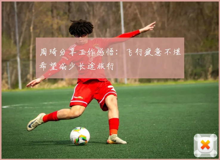 周琦分享工作感悟：飞行疲惫不堪希望减少长途旅行