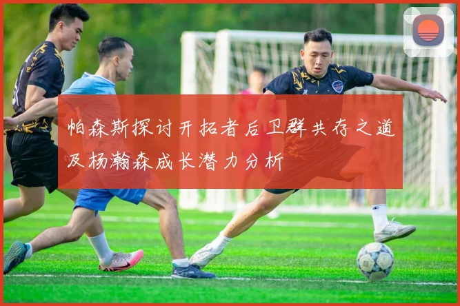 帕森斯探讨开拓者后卫群共存之道及杨瀚森成长潜力分析